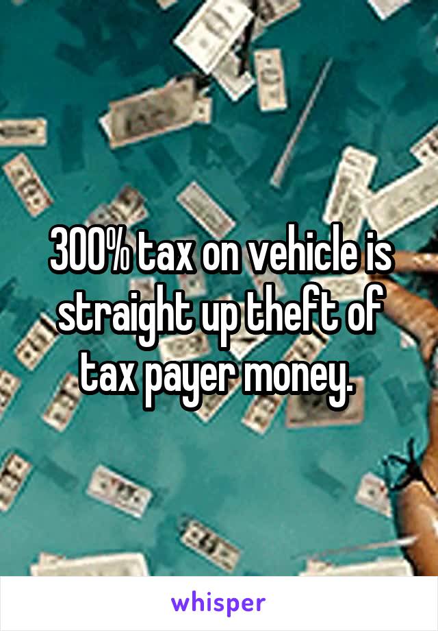 300% tax on vehicle is straight up theft of tax payer money. 