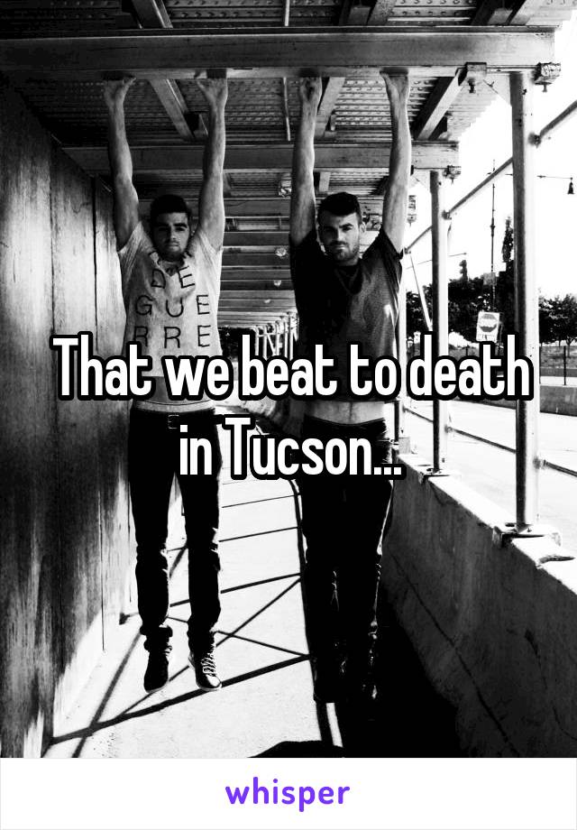 That we beat to death in Tucson...