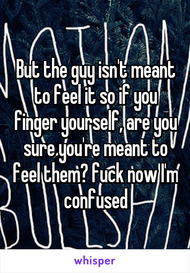 But the guy isn't meant to feel it so if you finger yourself, are you sure you're meant to feel them? fuck now I'm confused