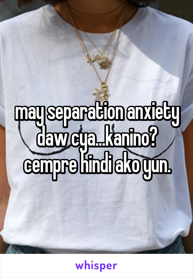 may separation anxiety daw cya...kanino? cempre hindi ako yun.