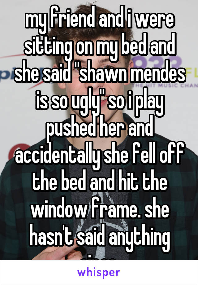 my friend and i were sitting on my bed and she said "shawn mendes is so ugly" so i play pushed her and accidentally she fell off the bed and hit the window frame. she hasn't said anything since.