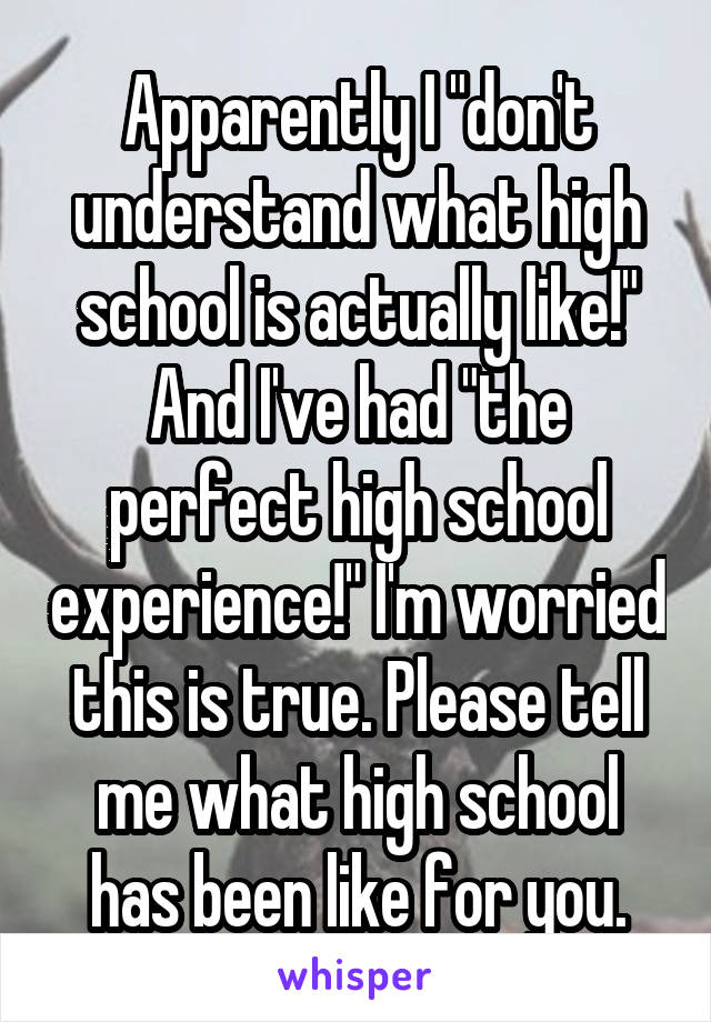 Apparently I "don't understand what high school is actually like!" And I've had "the perfect high school experience!" I'm worried this is true. Please tell me what high school has been like for you.