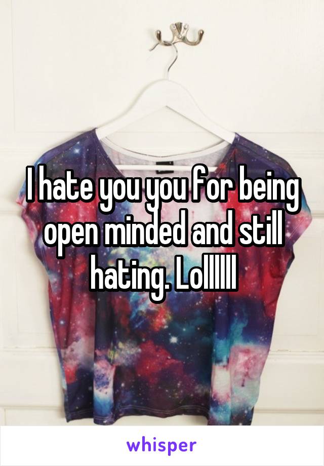 I hate you you for being open minded and still hating. Lollllll