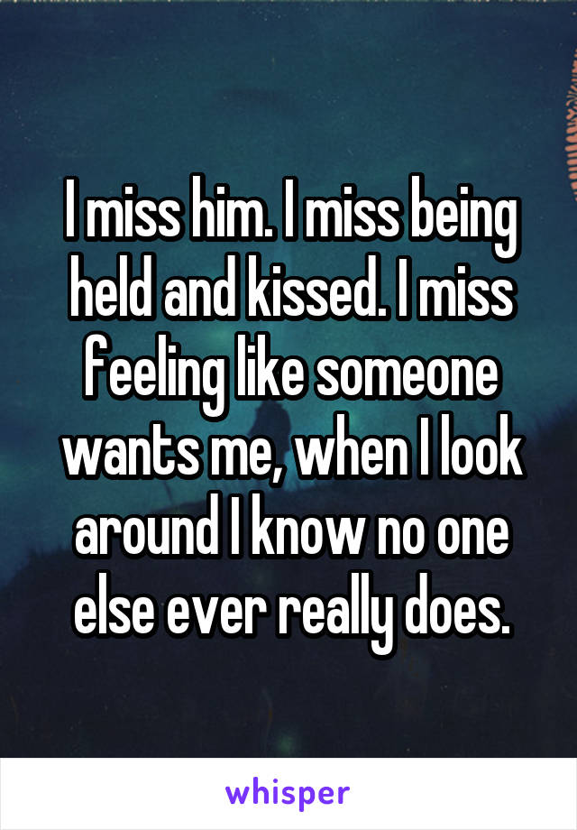 I miss him. I miss being held and kissed. I miss feeling like someone wants me, when I look around I know no one else ever really does.