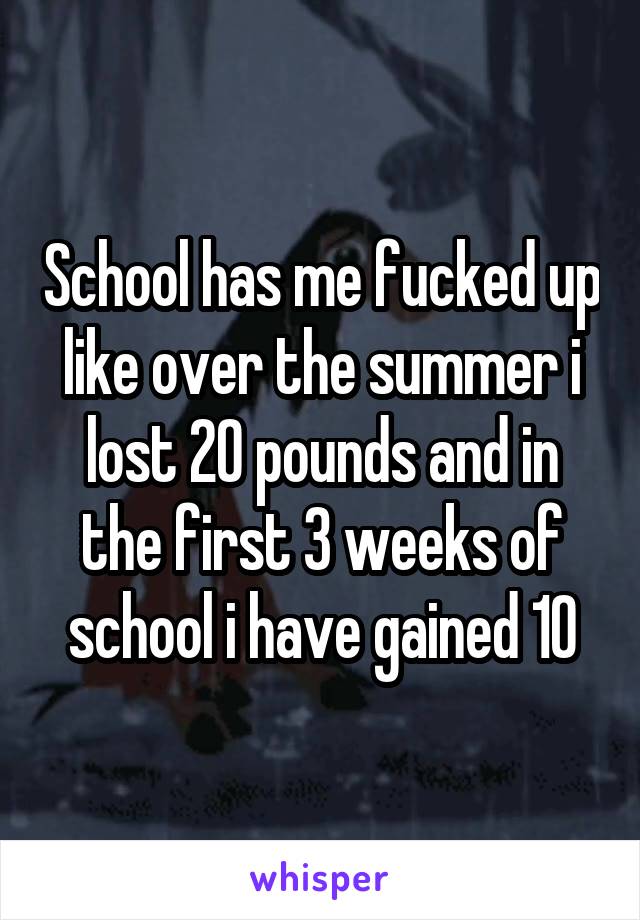 School has me fucked up like over the summer i lost 20 pounds and in the first 3 weeks of school i have gained 10