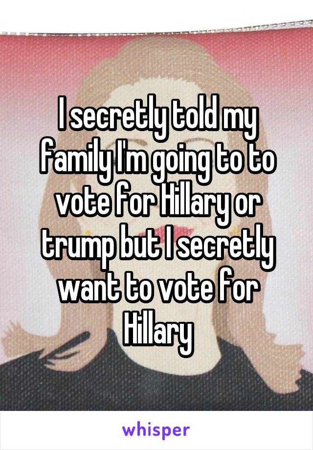 I secretly told my family I'm going to to vote for Hillary or trump but I secretly want to vote for Hillary