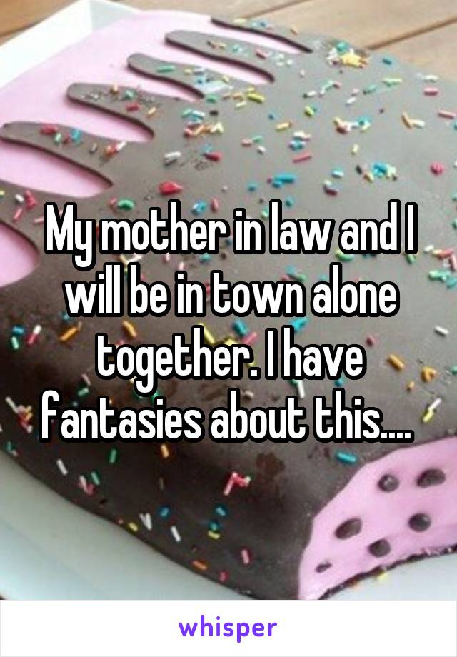 My mother in law and I will be in town alone together. I have fantasies about this.... 