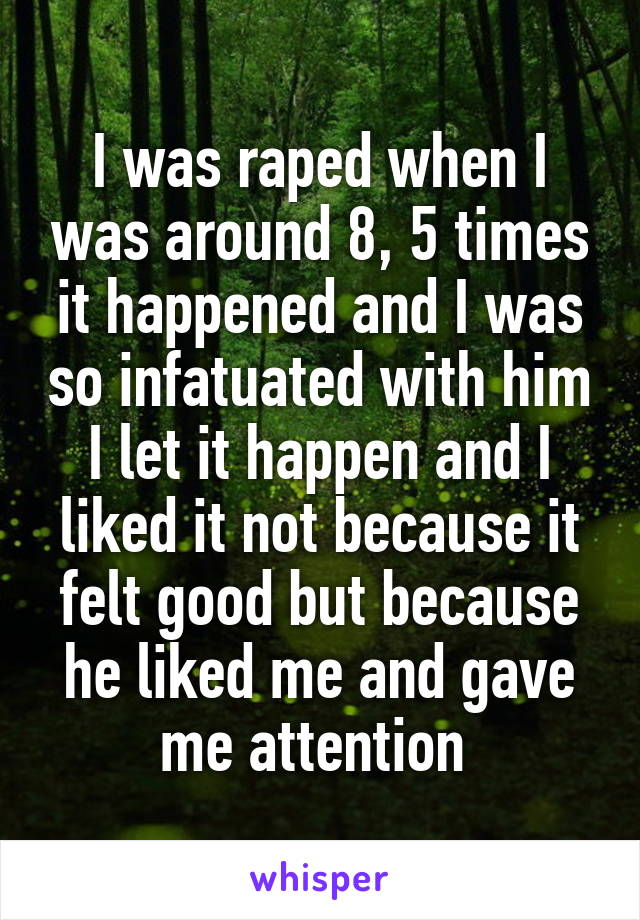 I was raped when I was around 8, 5 times it happened and I was so infatuated with him I let it happen and I liked it not because it felt good but because he liked me and gave me attention 