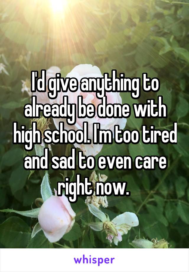 I'd give anything to already be done with high school. I'm too tired and sad to even care right now. 