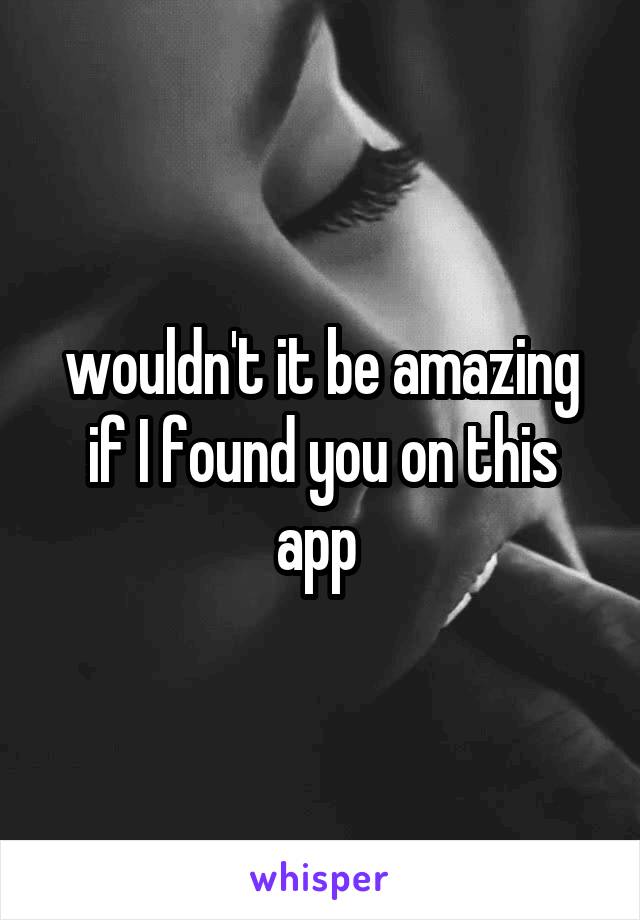 wouldn't it be amazing if I found you on this app 