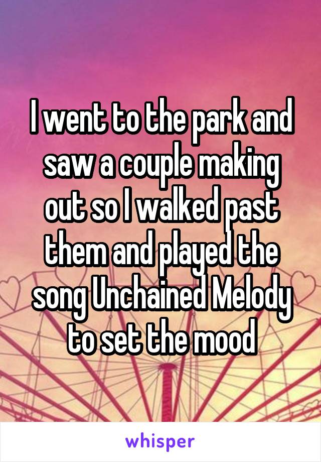 I went to the park and saw a couple making out so I walked past them and played the song Unchained Melody to set the mood
