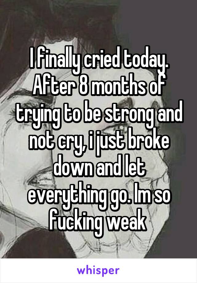 I finally cried today. After 8 months of trying to be strong and not cry, i just broke down and let everything go. Im so fucking weak 