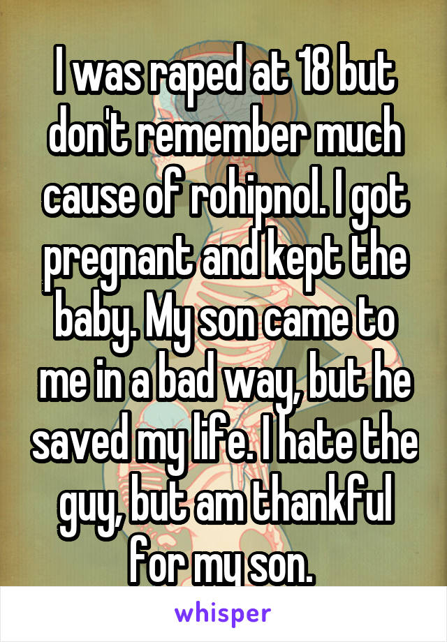 I was raped at 18 but don't remember much cause of rohipnol. I got pregnant and kept the baby. My son came to me in a bad way, but he saved my life. I hate the guy, but am thankful for my son. 