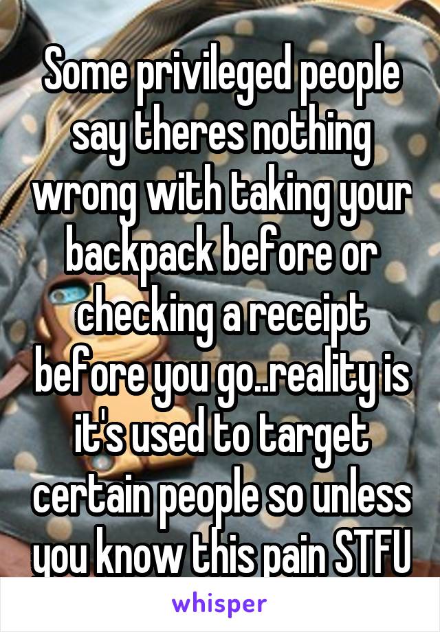 Some privileged people say theres nothing wrong with taking your backpack before or checking a receipt before you go..reality is it's used to target certain people so unless you know this pain STFU