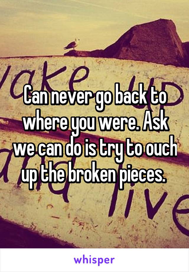 Can never go back to where you were. Ask we can do is try to ouch up the broken pieces. 