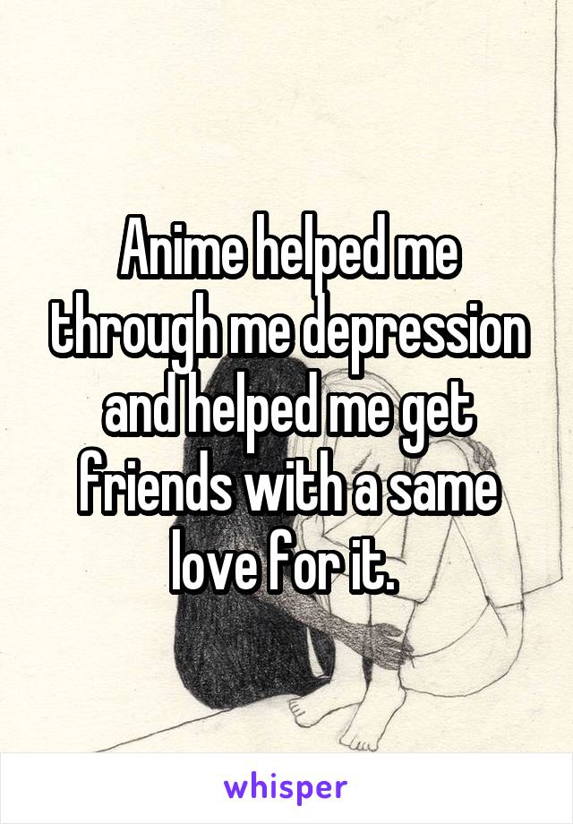 Anime helped me through me depression and helped me get friends with a same love for it. 