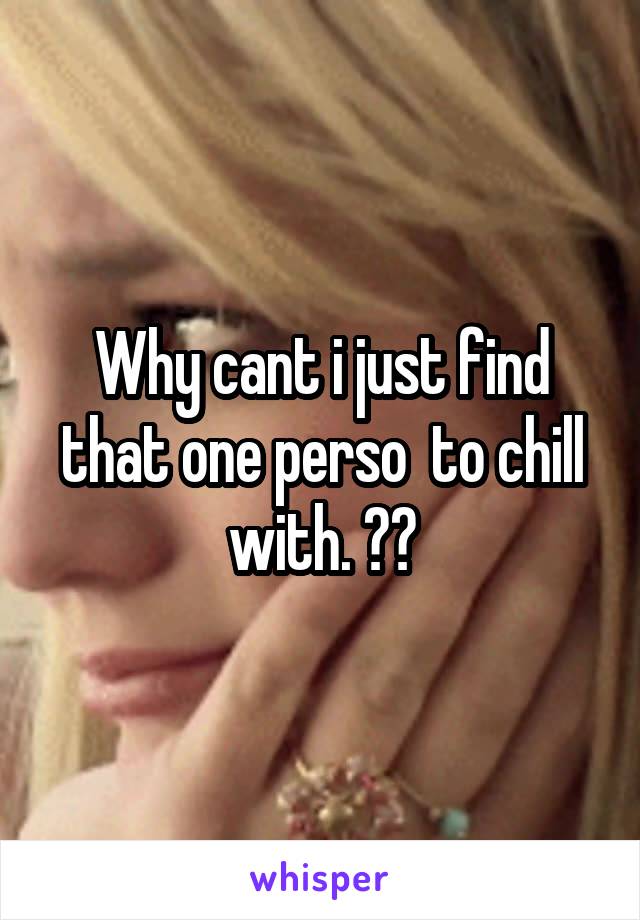 Why cant i just find that one perso  to chill with. ??
