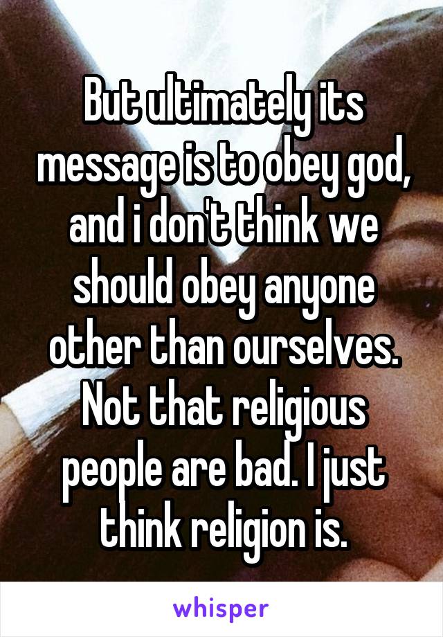 But ultimately its message is to obey god, and i don't think we should obey anyone other than ourselves. Not that religious people are bad. I just think religion is.