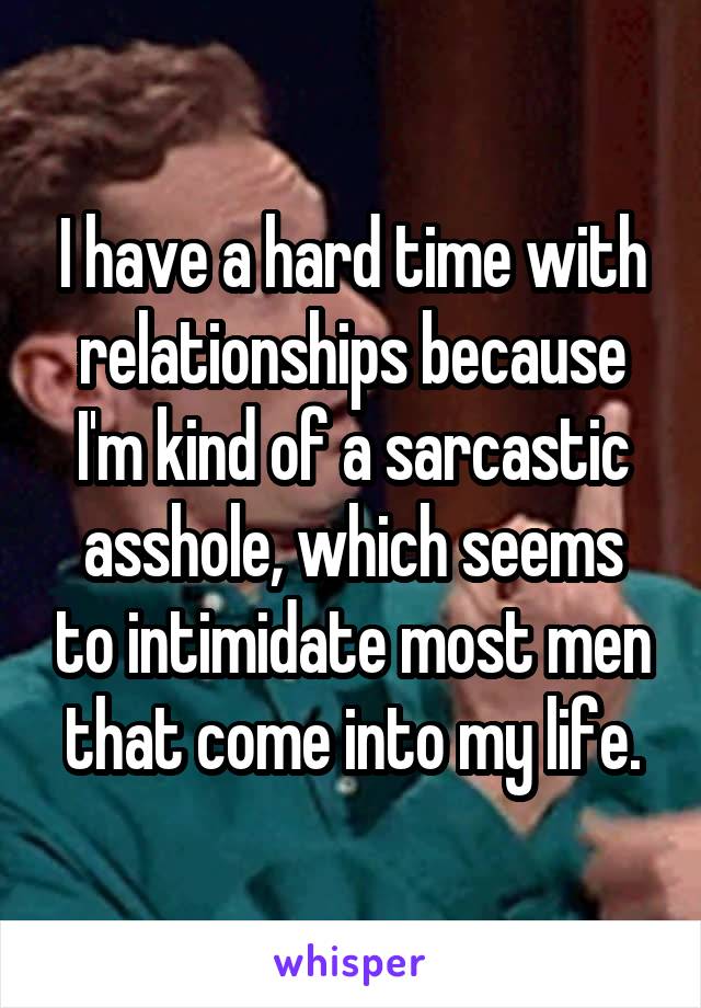I have a hard time with relationships because I'm kind of a sarcastic asshole, which seems to intimidate most men that come into my life.