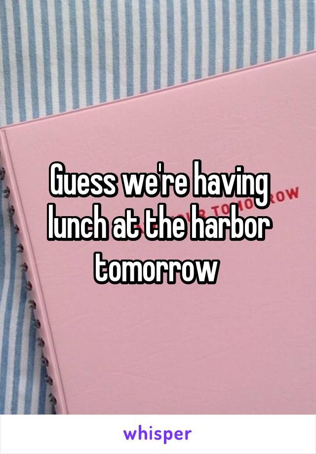 Guess we're having lunch at the harbor tomorrow 