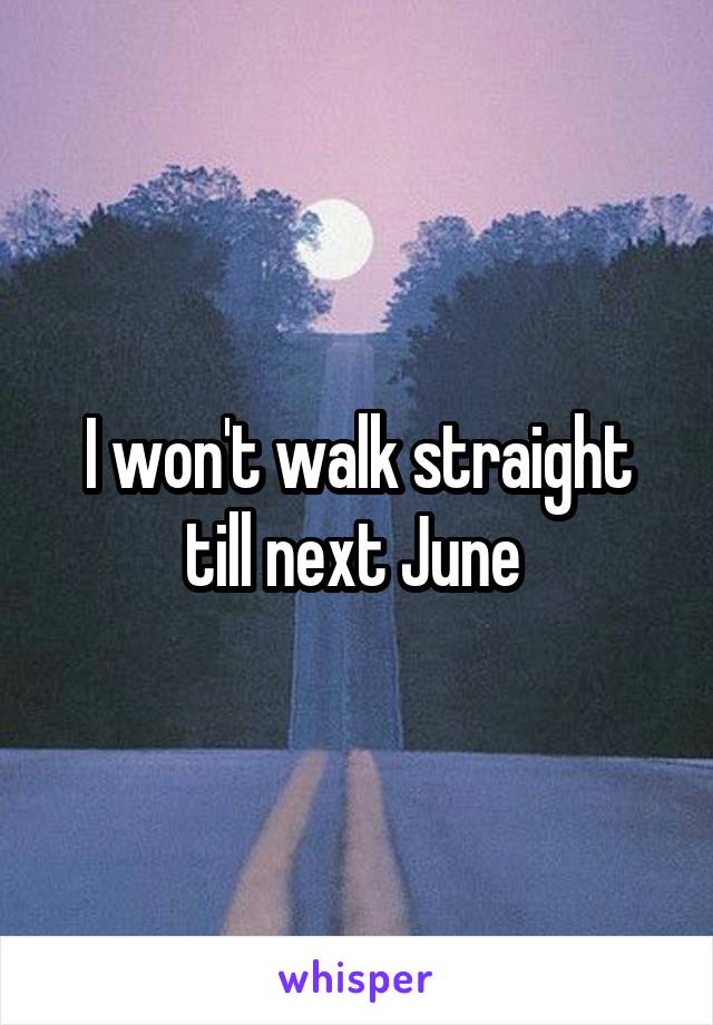 I won't walk straight till next June 