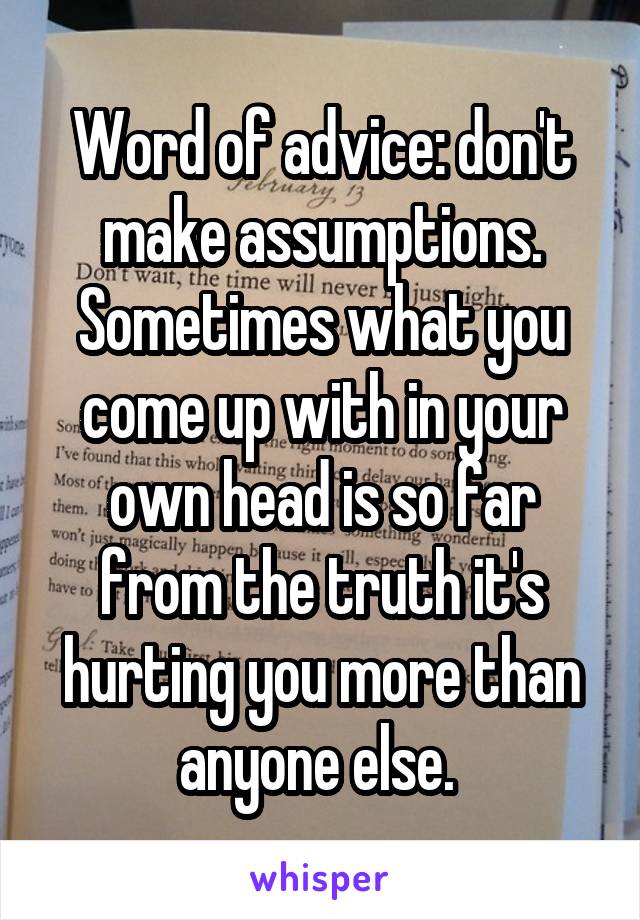 Word of advice: don't make assumptions. Sometimes what you come up with in your own head is so far from the truth it's hurting you more than anyone else. 