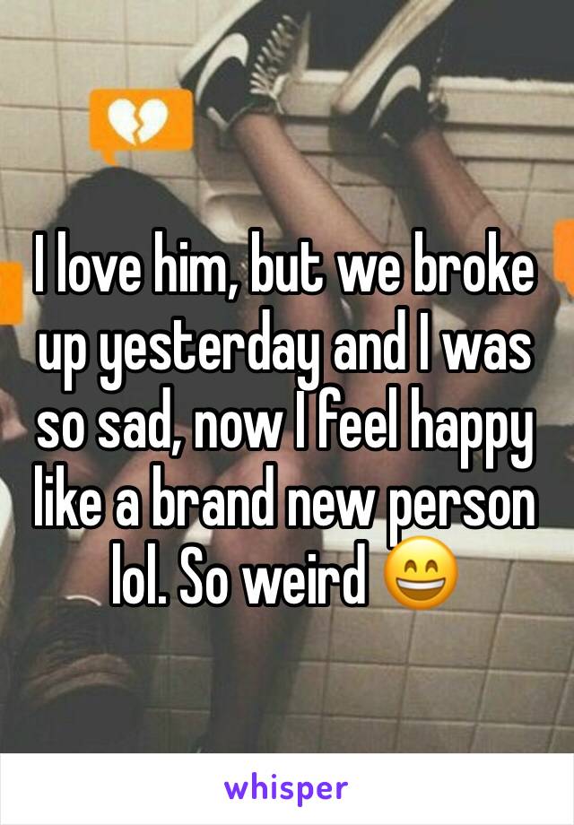 I love him, but we broke up yesterday and I was so sad, now I feel happy like a brand new person lol. So weird 😄