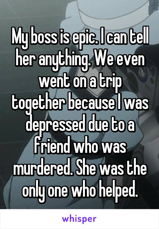 My boss is epic. I can tell her anything. We even went on a trip together because I was depressed due to a friend who was murdered. She was the only one who helped.