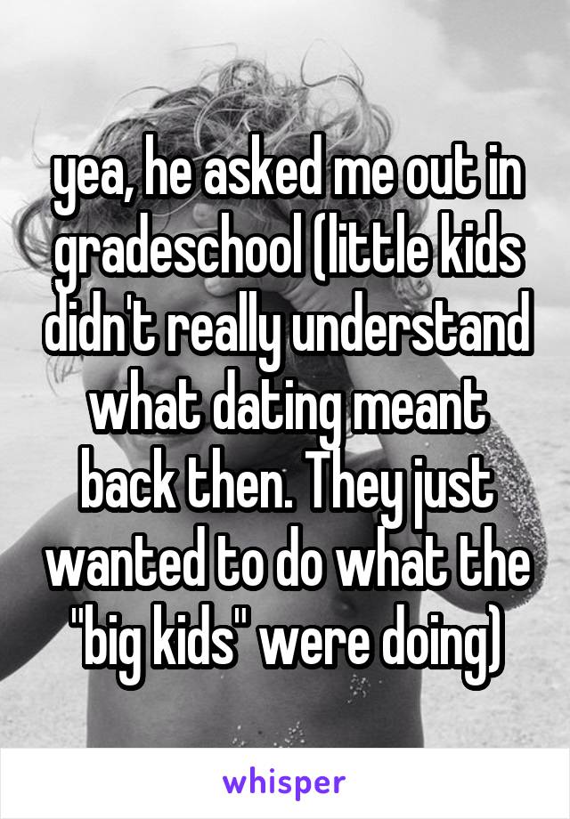 yea, he asked me out in gradeschool (little kids didn't really understand what dating meant back then. They just wanted to do what the "big kids" were doing)
