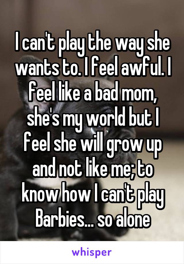 I can't play the way she wants to. I feel awful. I feel like a bad mom, she's my world but I feel she will grow up and not like me; to know how I can't play Barbies... so alone