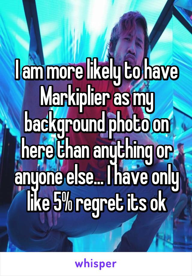 I am more likely to have Markiplier as my background photo on here than anything or anyone else... I have only like 5% regret its ok