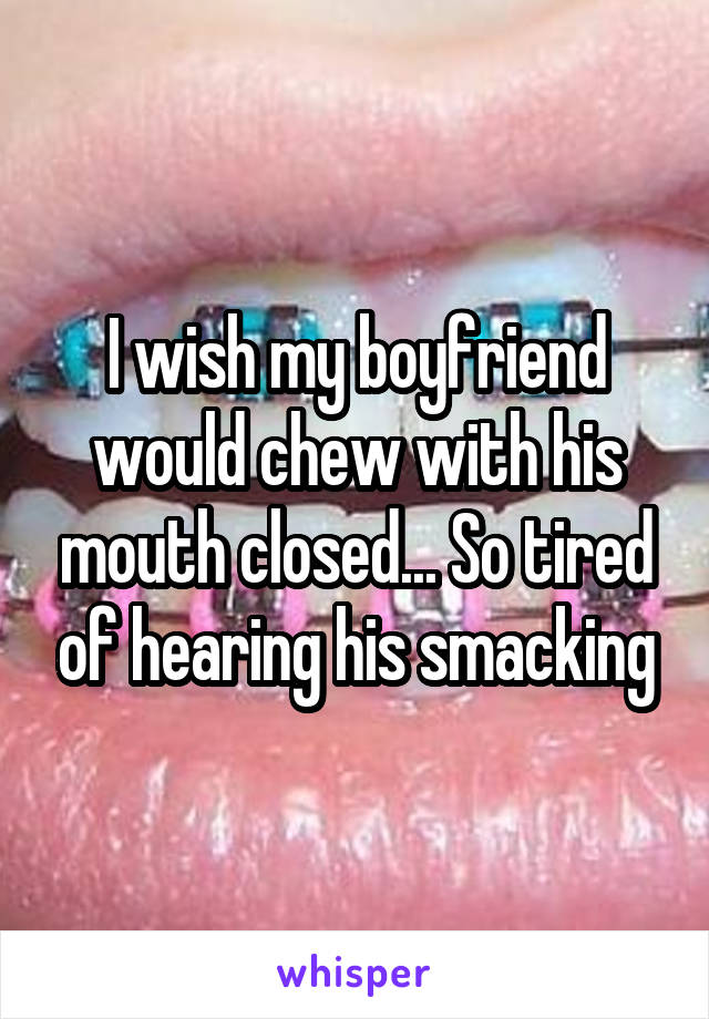 I wish my boyfriend would chew with his mouth closed... So tired of hearing his smacking