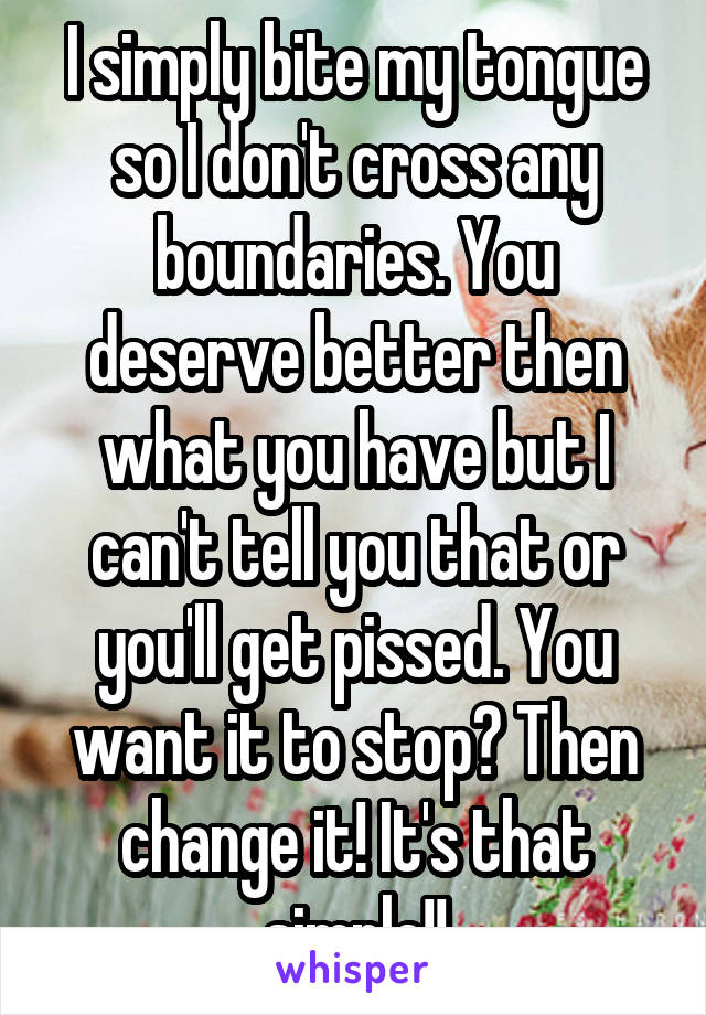 I simply bite my tongue so I don't cross any boundaries. You deserve better then what you have but I can't tell you that or you'll get pissed. You want it to stop? Then change it! It's that simple!!