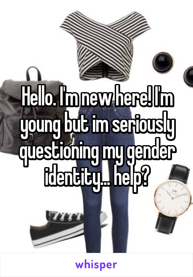 Hello. I'm new here! I'm young but im seriously questioning my gender identity... help?