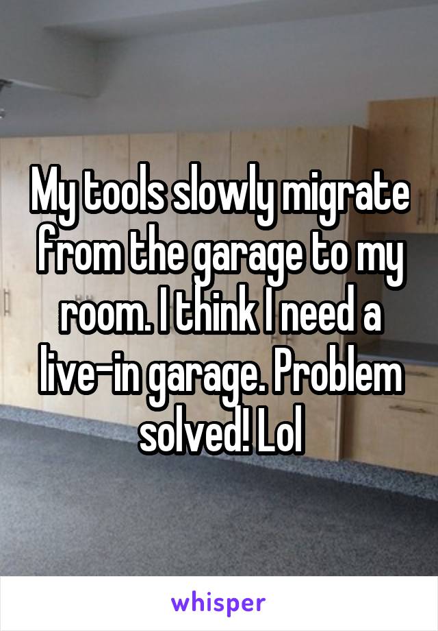 My tools slowly migrate from the garage to my room. I think I need a live-in garage. Problem solved! Lol