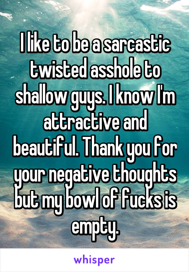 I like to be a sarcastic twisted asshole to shallow guys. I know I'm attractive and beautiful. Thank you for your negative thoughts but my bowl of fucks is empty.