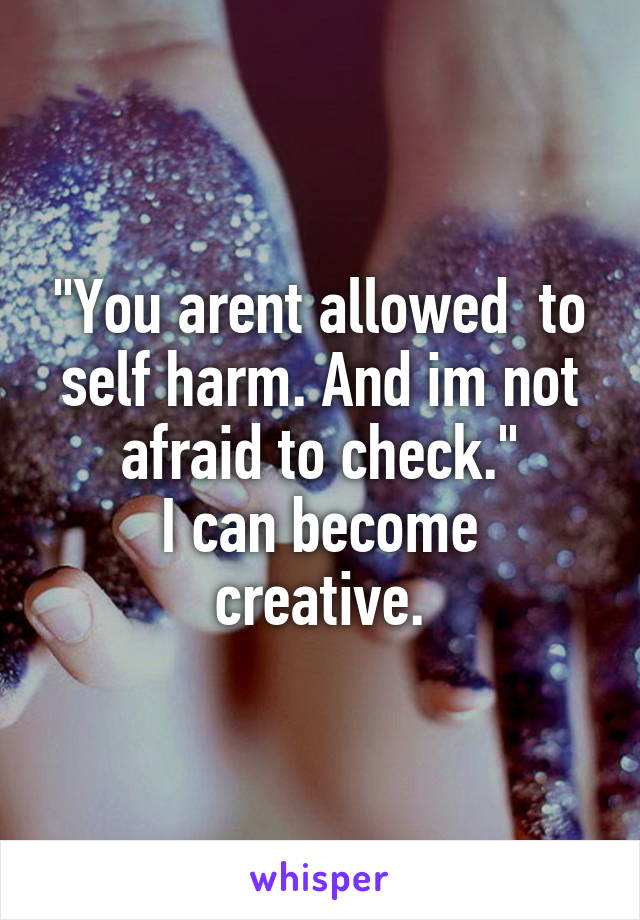 "You arent allowed  to self harm. And im not afraid to check."
I can become creative.