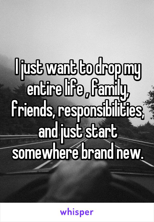 I just want to drop my entire life , family, friends, responsibilities, and just start somewhere brand new.