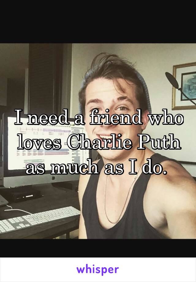 I need a friend who loves Charlie Puth as much as I do. 
