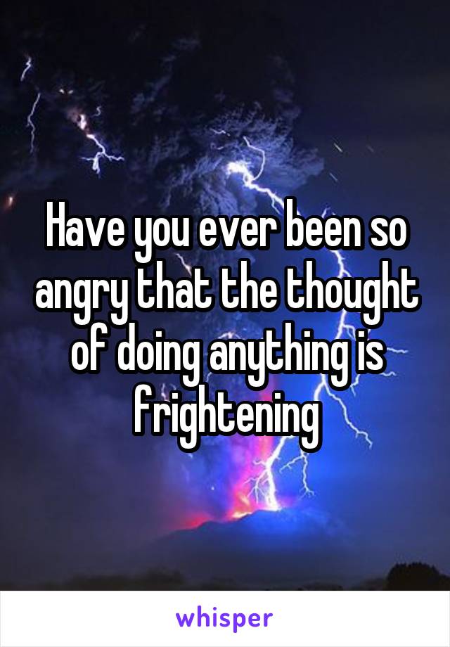 Have you ever been so angry that the thought of doing anything is frightening