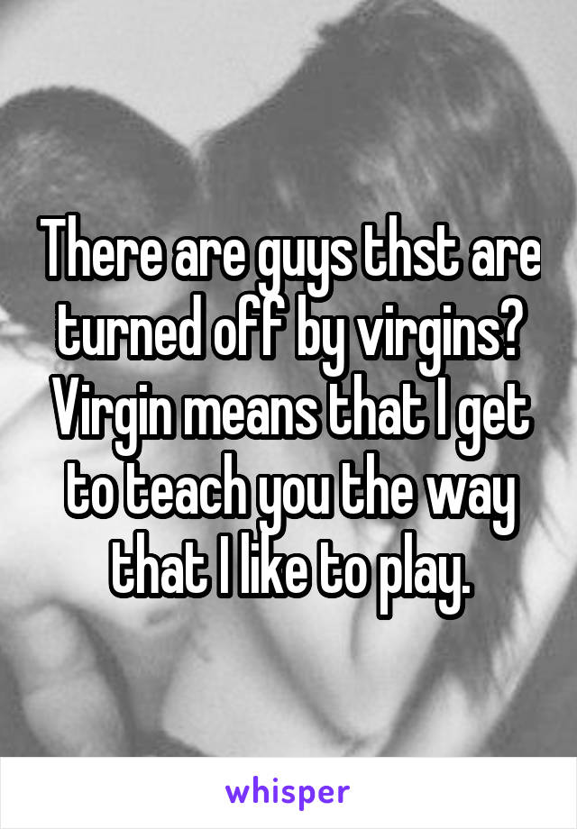 There are guys thst are turned off by virgins? Virgin means that I get to teach you the way that I like to play.