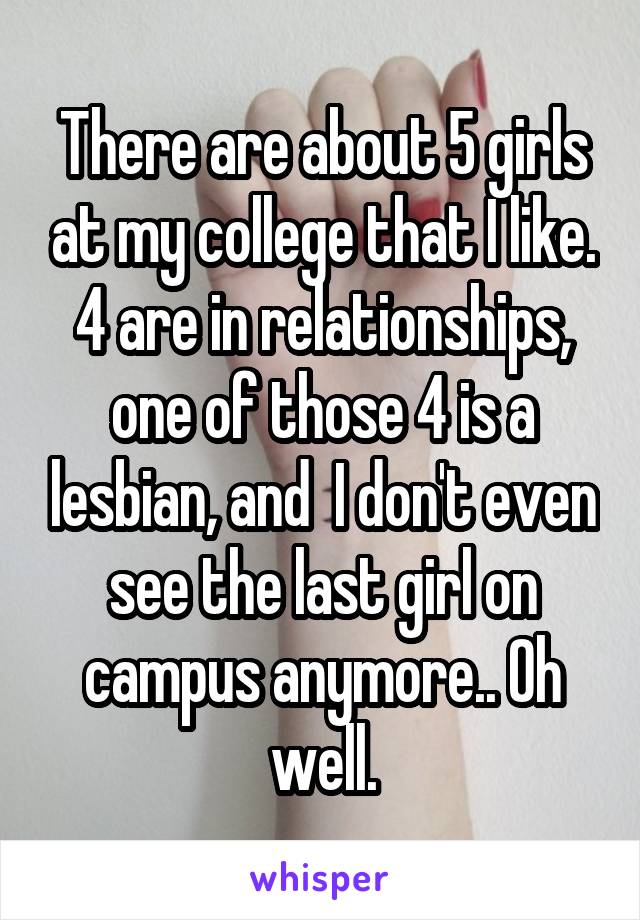 There are about 5 girls at my college that I like. 4 are in relationships, one of those 4 is a lesbian, and  I don't even see the last girl on campus anymore.. Oh well.
