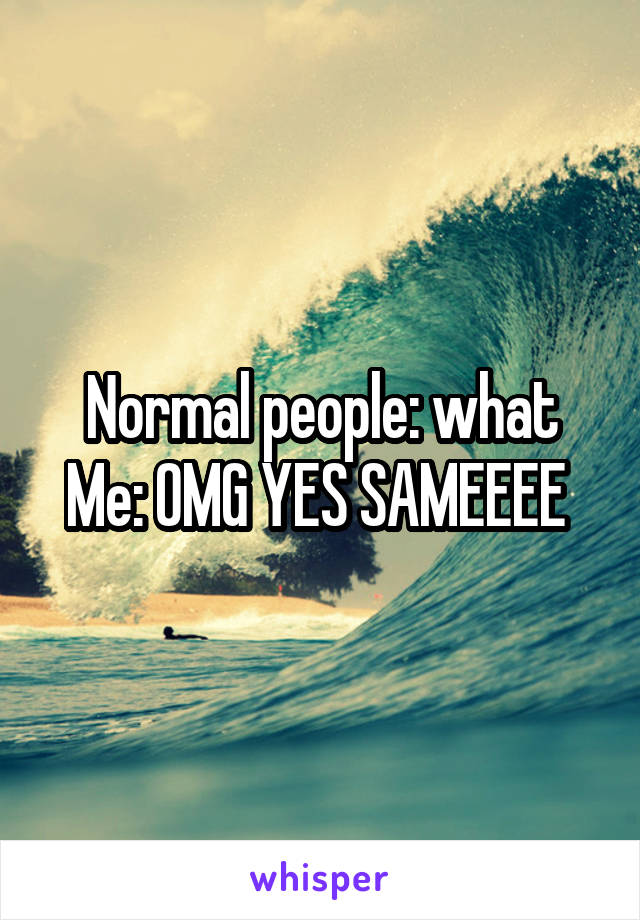 Normal people: what
Me: OMG YES SAMEEEE 