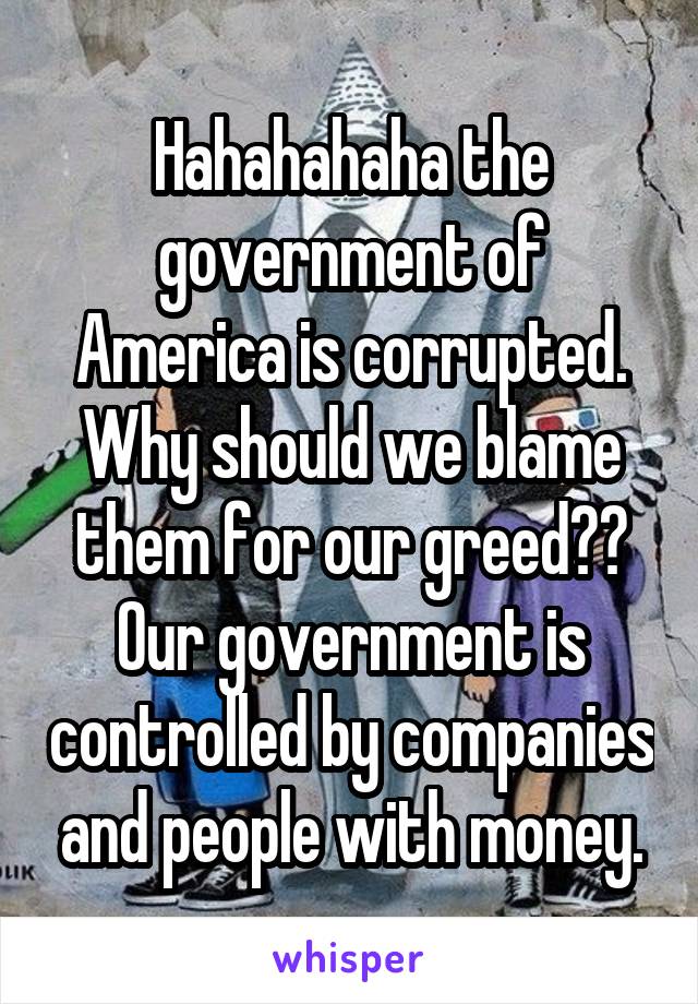 Hahahahaha the government of America is corrupted. Why should we blame them for our greed?? Our government is controlled by companies and people with money.