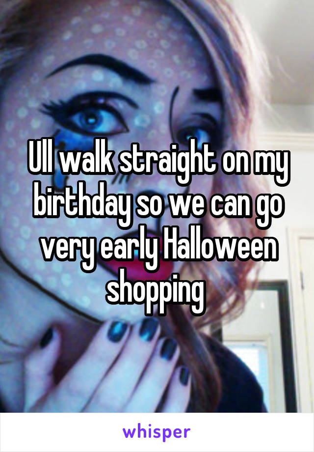Ull walk straight on my birthday so we can go very early Halloween shopping 