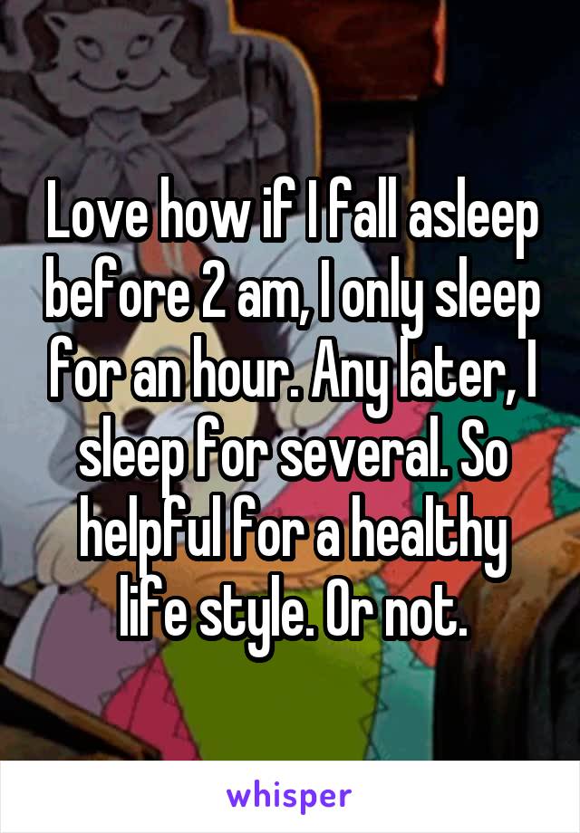 Love how if I fall asleep before 2 am, I only sleep for an hour. Any later, I sleep for several. So helpful for a healthy life style. Or not.