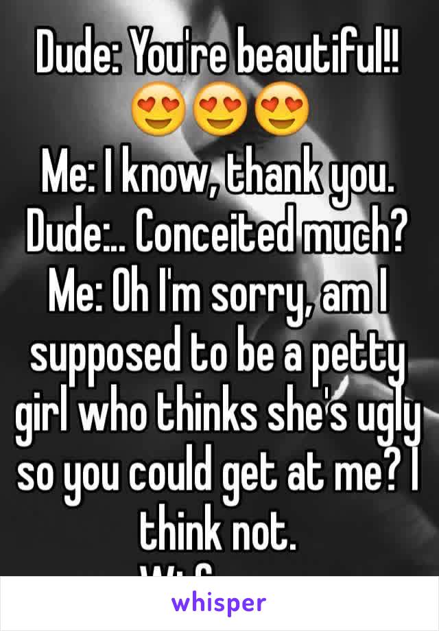Dude: You're beautiful!! 😍😍😍
Me: I know, thank you. 
Dude:.. Conceited much?
Me: Oh I'm sorry, am I supposed to be a petty girl who thinks she's ugly so you could get at me? I think not. 
Wtf guys