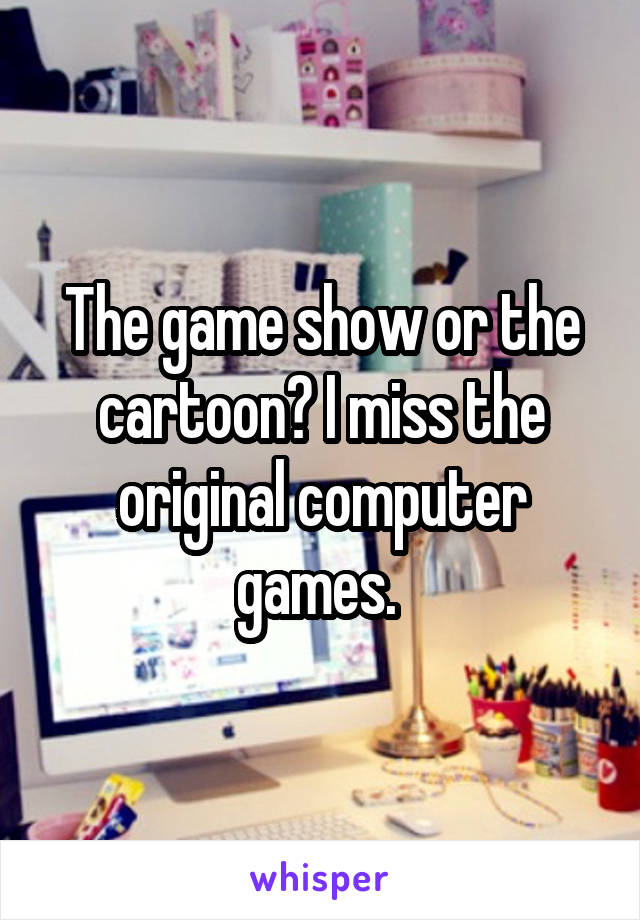 The game show or the cartoon? I miss the original computer games. 