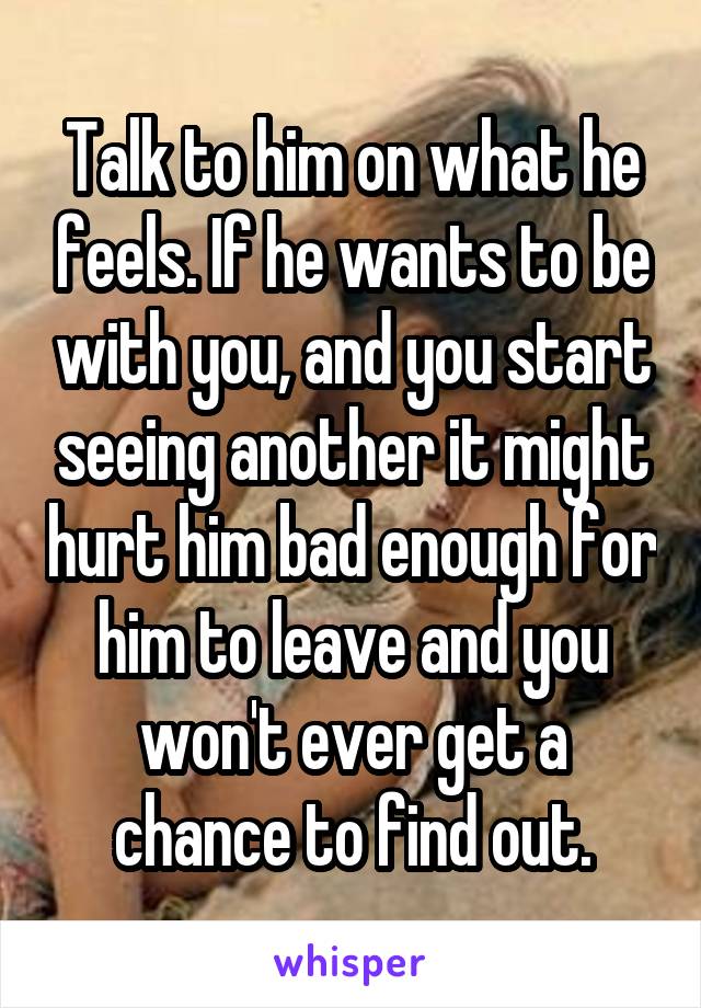 Talk to him on what he feels. If he wants to be with you, and you start seeing another it might hurt him bad enough for him to leave and you won't ever get a chance to find out.