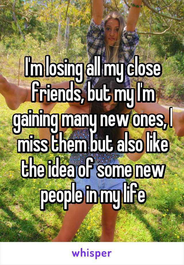 I'm losing all my close friends, but my I'm gaining many new ones, I miss them but also like the idea of some new people in my life